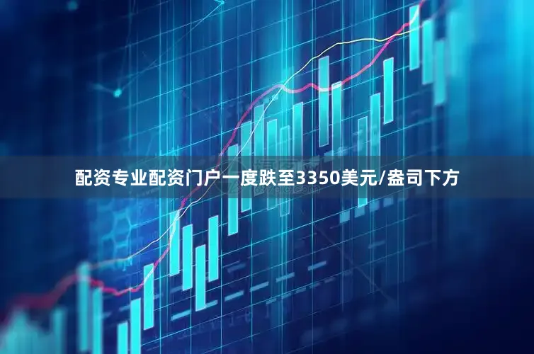 配资专业配资门户一度跌至3350美元/盎司下方