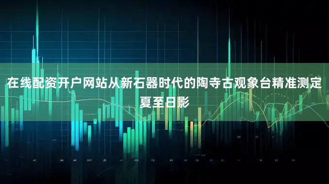在线配资开户网站从新石器时代的陶寺古观象台精准测定夏至日影