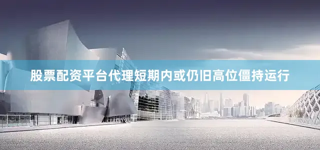 股票配资平台代理短期内或仍旧高位僵持运行