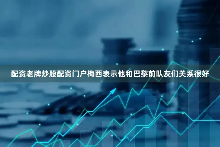 配资老牌炒股配资门户梅西表示他和巴黎前队友们关系很好