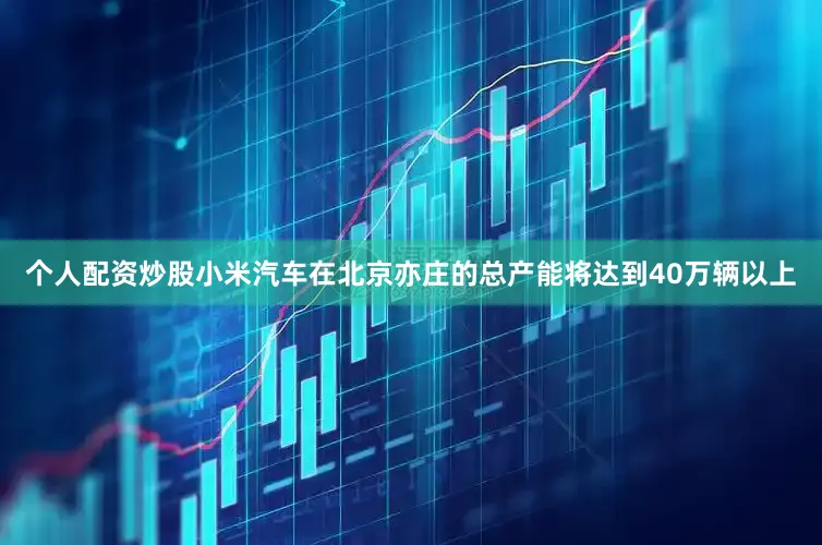 个人配资炒股小米汽车在北京亦庄的总产能将达到40万辆以上