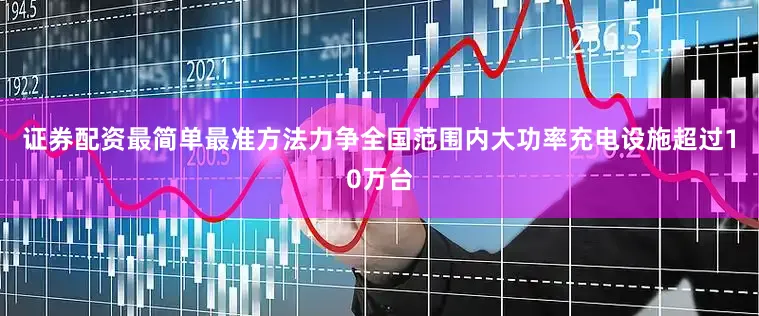 证券配资最简单最准方法力争全国范围内大功率充电设施超过10万台