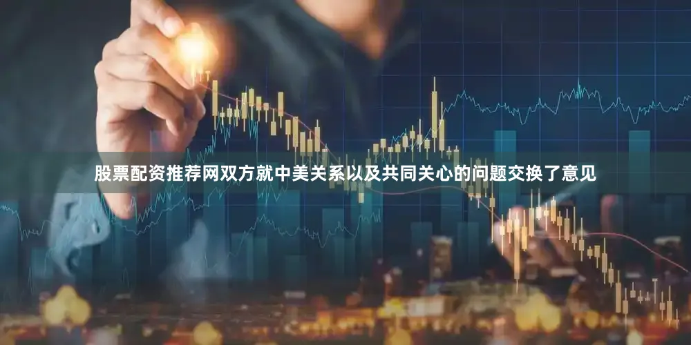 股票配资推荐网双方就中美关系以及共同关心的问题交换了意见