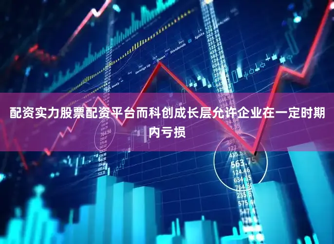 配资实力股票配资平台而科创成长层允许企业在一定时期内亏损