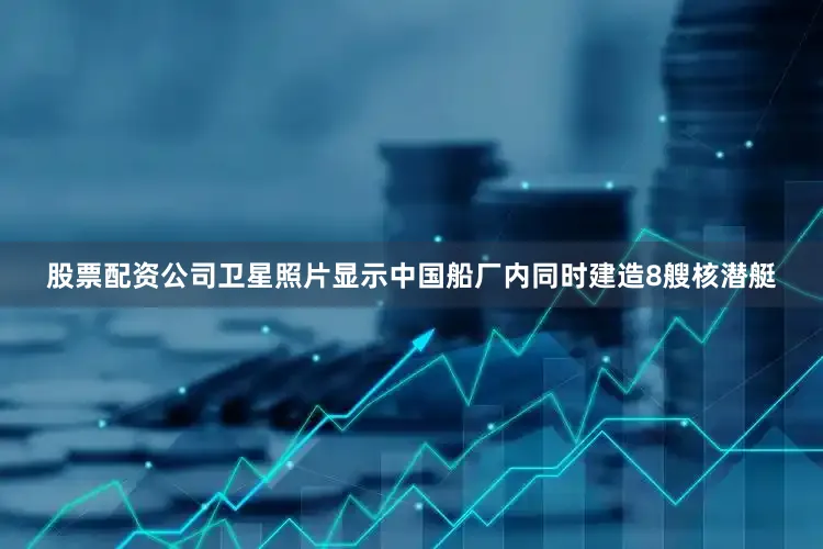 股票配资公司卫星照片显示中国船厂内同时建造8艘核潜艇