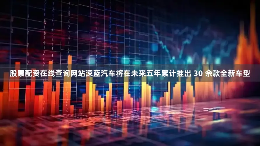 股票配资在线查询网站深蓝汽车将在未来五年累计推出 30 余款全新车型
