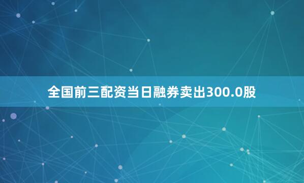 全国前三配资当日融券卖出300.0股