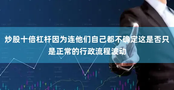 炒股十倍杠杆因为连他们自己都不确定这是否只是正常的行政流程波动