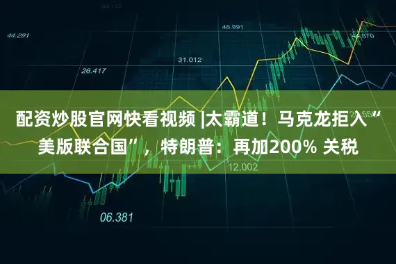配资炒股官网快看视频 |太霸道！马克龙拒入“美版联合国”，特朗普：再加200% 关税