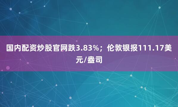 国内配资炒股官网跌3.83%；伦敦银报111.17美元/盎司