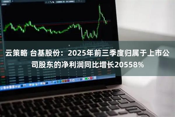 云策略 台基股份：2025年前三季度归属于上市公司股东的净利润同比增长20558%