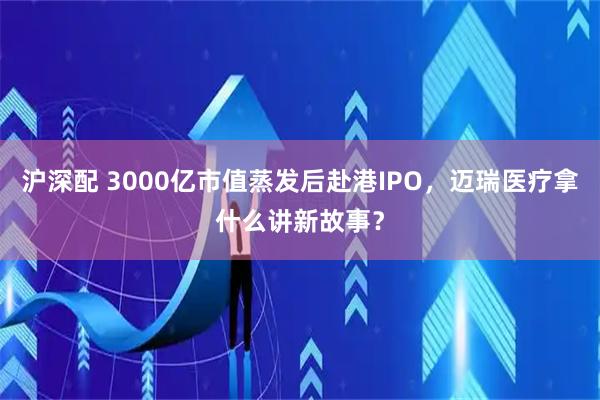 沪深配 3000亿市值蒸发后赴港IPO，迈瑞医疗拿什么讲新故事？