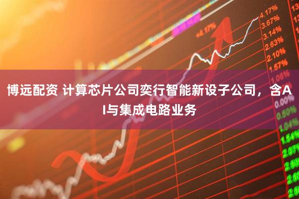 博远配资 计算芯片公司奕行智能新设子公司，含AI与集成电路业务