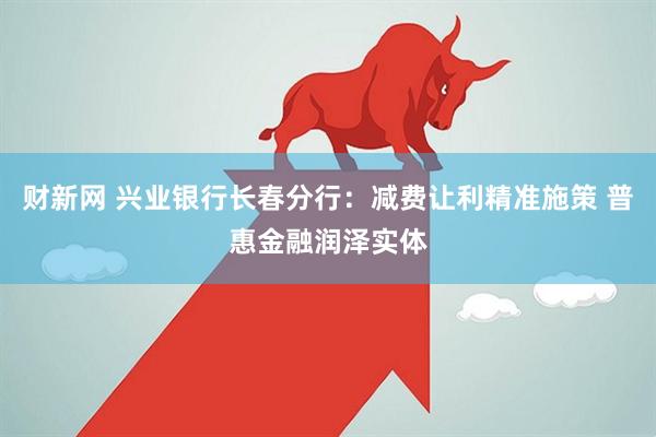 财新网 兴业银行长春分行：减费让利精准施策 普惠金融润泽实体