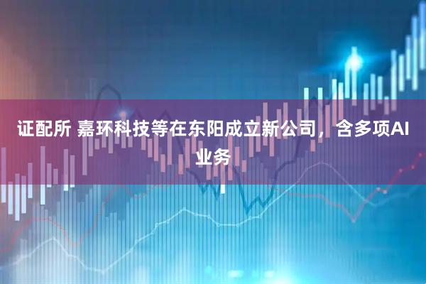 证配所 嘉环科技等在东阳成立新公司，含多项AI业务