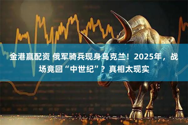 金港赢配资 俄军骑兵现身乌克兰！2025年，战场竟回“中世纪”？真相太现实
