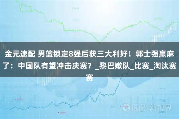 金元速配 男篮锁定8强后获三大利好！郭士强赢麻了：中国队有望冲击决赛？_黎巴嫩队_比赛_淘汰赛