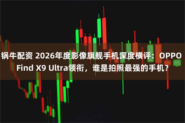 锅牛配资 2026年度影像旗舰手机深度横评：OPPO Find X9 Ultra领衔，谁是拍照最强的手机？