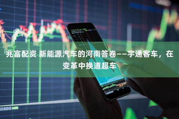 兆富配资 新能源汽车的河南答卷——宇通客车，在变革中换道超车