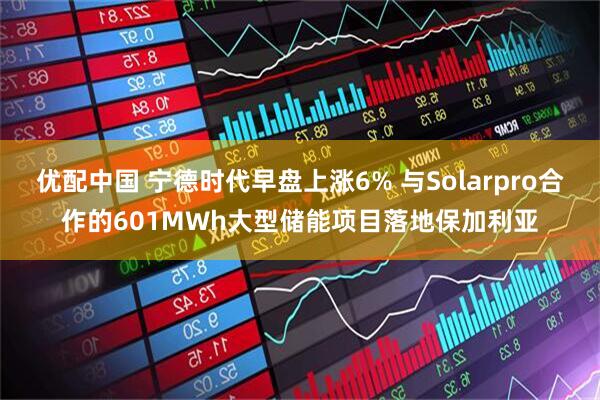 优配中国 宁德时代早盘上涨6% 与Solarpro合作的601MWh大型储能项目落地保加利亚