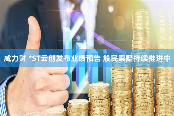 威力财 *ST云创发布业绩预告 股民索赔持续推进中