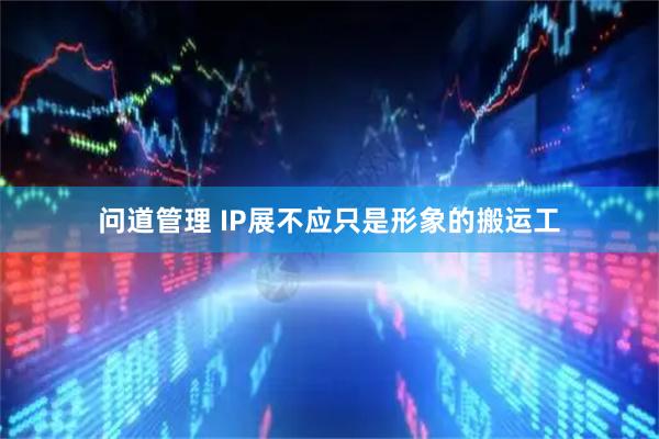 问道管理 IP展不应只是形象的搬运工