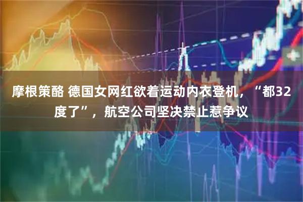 摩根策酪 德国女网红欲着运动内衣登机，“都32度了”，航空公司坚决禁止惹争议