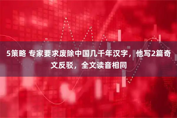 5策略 专家要求废除中国几千年汉字，他写2篇奇文反驳，全文读音相同