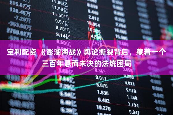 宝利配资 《澎湖海战》舆论撕裂背后，藏着一个三百年悬而未决的法统困局