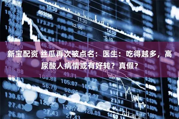 新宝配资 丝瓜再次被点名：医生：吃得越多，高尿酸人病情或有好转？真假？